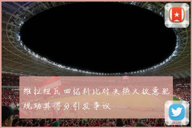 维拉纽瓦回忆科比对决热火故意犯规助其得分引发争议