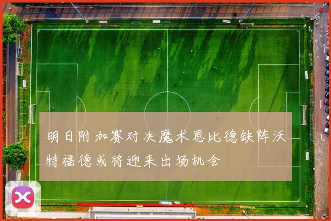 明日附加赛对决魔术恩比德缺阵沃特福德或将迎来出场机会