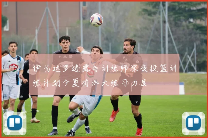 伊戈达罗透露与训练师深夜投篮训练计划今夏将加大练习力度