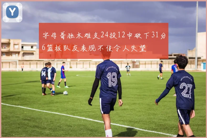 字母哥独木难支24投12中砍下31分6篮板队友表现不佳令人失望
