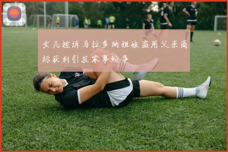 女儿控诉马拉多纳姐妹盗用父亲商标获利引发家事纷争
