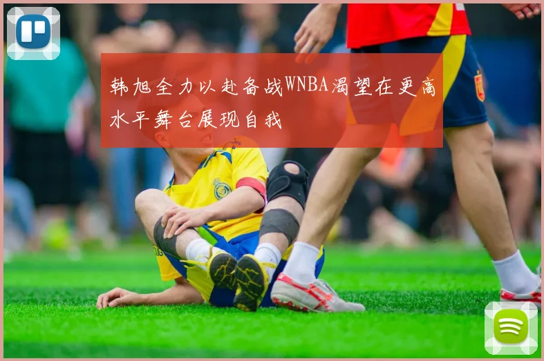 韩旭全力以赴备战WNBA渴望在更高水平舞台展现自我