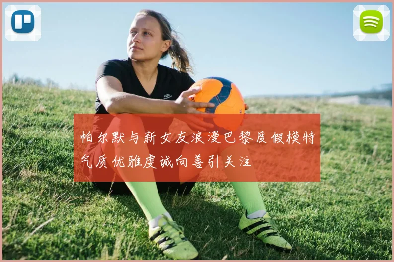 帕尔默与新女友浪漫巴黎度假模特气质优雅虔诚向善引关注