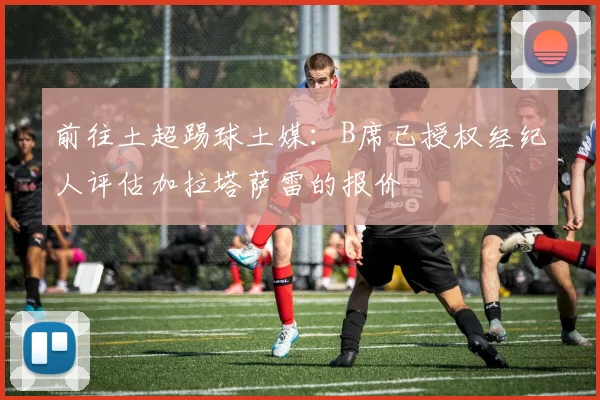 前往土超踢球土媒：B席已授权经纪人评估加拉塔萨雷的报价