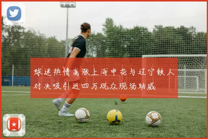 球迷热情高涨上海申花与辽宁铁人对决吸引近四万观众现场助威