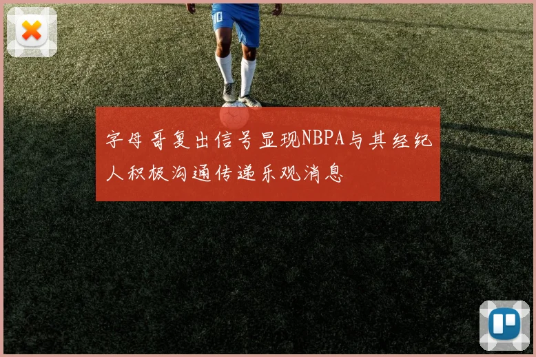 字母哥复出信号显现NBPA与其经纪人积极沟通传递乐观消息