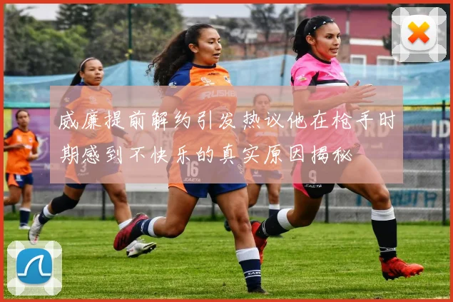 威廉提前解约引发热议他在枪手时期感到不快乐的真实原因揭秘